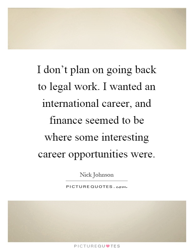I don't plan on going back to legal work. I wanted an international career, and finance seemed to be where some interesting career opportunities were Picture Quote #1