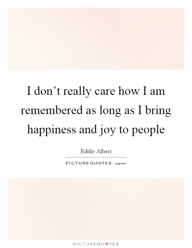 I don't really care how I am remembered as long as I bring happiness and joy to people Picture Quote #1