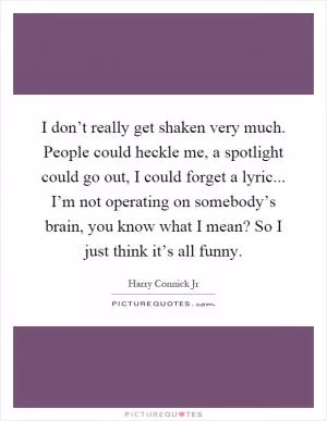 I don’t really get shaken very much. People could heckle me, a spotlight could go out, I could forget a lyric... I’m not operating on somebody’s brain, you know what I mean? So I just think it’s all funny Picture Quote #1