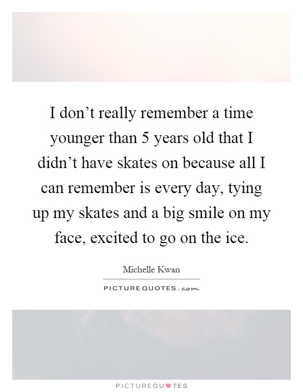 I don't really remember a time younger than 5 years old that I didn't have skates on because all I can remember is every day, tying up my skates and a big smile on my face, excited to go on the ice Picture Quote #1