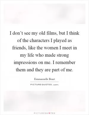 I don’t see my old films, but I think of the characters I played as friends, like the women I meet in my life who made strong impressions on me. I remember them and they are part of me Picture Quote #1