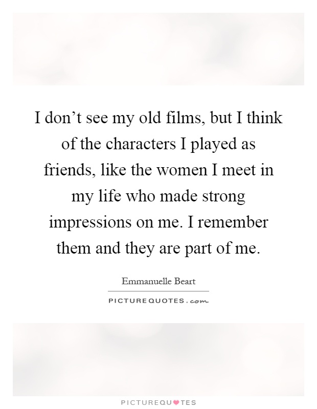 I don't see my old films, but I think of the characters I played as friends, like the women I meet in my life who made strong impressions on me. I remember them and they are part of me Picture Quote #1