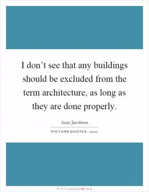 I don’t see that any buildings should be excluded from the term architecture, as long as they are done properly Picture Quote #1