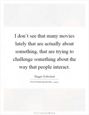 I don’t see that many movies lately that are actually about something, that are trying to challenge something about the way that people interact Picture Quote #1