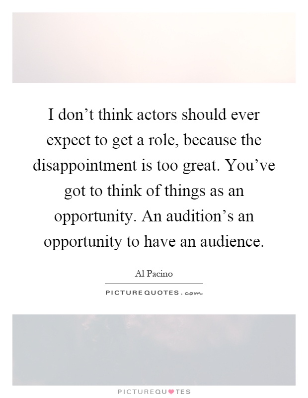 I don't think actors should ever expect to get a role, because the disappointment is too great. You've got to think of things as an opportunity. An audition's an opportunity to have an audience Picture Quote #1