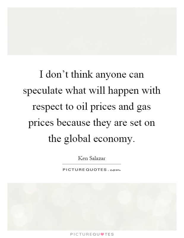 I don't think anyone can speculate what will happen with respect to oil prices and gas prices because they are set on the global economy Picture Quote #1