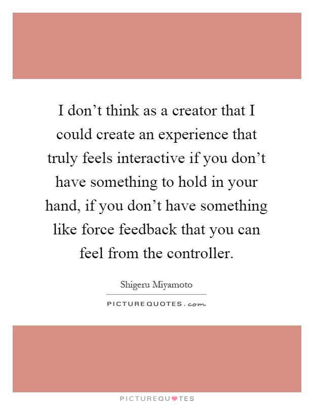 I don't think as a creator that I could create an experience that truly feels interactive if you don't have something to hold in your hand, if you don't have something like force feedback that you can feel from the controller Picture Quote #1