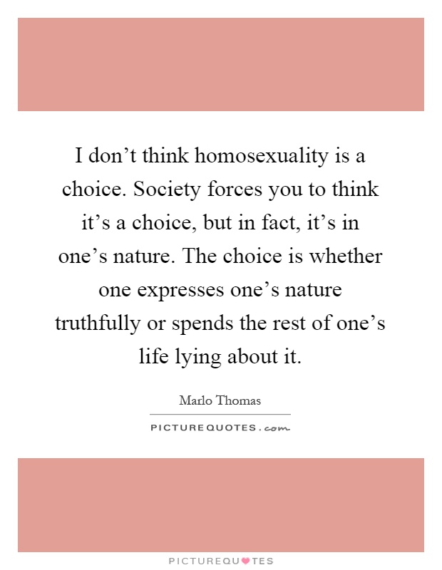 I don't think homosexuality is a choice. Society forces you to think it's a choice, but in fact, it's in one's nature. The choice is whether one expresses one's nature truthfully or spends the rest of one's life lying about it Picture Quote #1