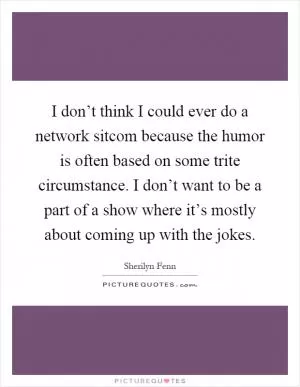 I don’t think I could ever do a network sitcom because the humor is often based on some trite circumstance. I don’t want to be a part of a show where it’s mostly about coming up with the jokes Picture Quote #1