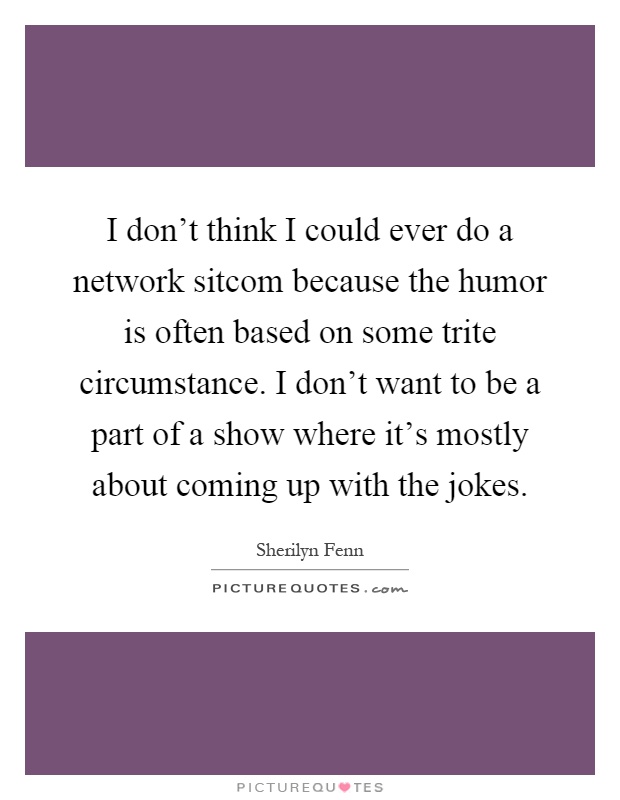 I don't think I could ever do a network sitcom because the humor is often based on some trite circumstance. I don't want to be a part of a show where it's mostly about coming up with the jokes Picture Quote #1