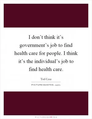 I don’t think it’s government’s job to find health care for people. I think it’s the individual’s job to find health care Picture Quote #1