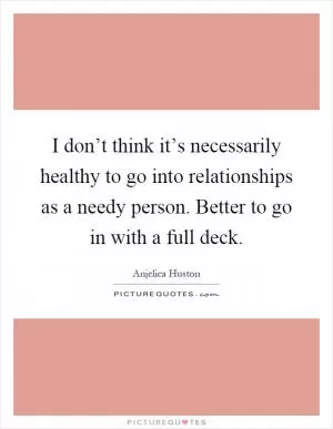 I don’t think it’s necessarily healthy to go into relationships as a needy person. Better to go in with a full deck Picture Quote #1