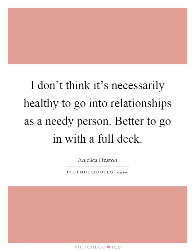 I don't think it's necessarily healthy to go into relationships as a needy person. Better to go in with a full deck Picture Quote #1
