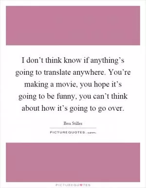 I don’t think know if anything’s going to translate anywhere. You’re making a movie, you hope it’s going to be funny, you can’t think about how it’s going to go over Picture Quote #1