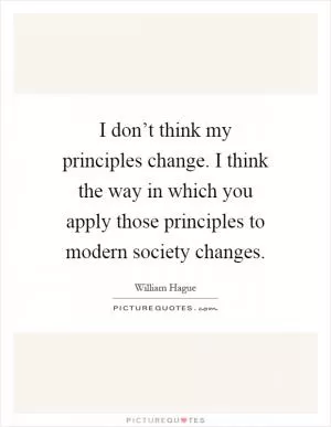I don’t think my principles change. I think the way in which you apply those principles to modern society changes Picture Quote #1
