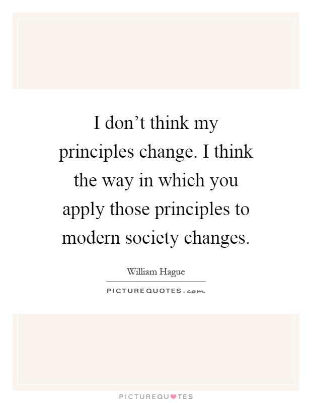 I don't think my principles change. I think the way in which you apply those principles to modern society changes Picture Quote #1