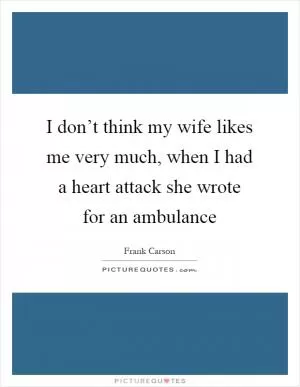 I don’t think my wife likes me very much, when I had a heart attack she wrote for an ambulance Picture Quote #1