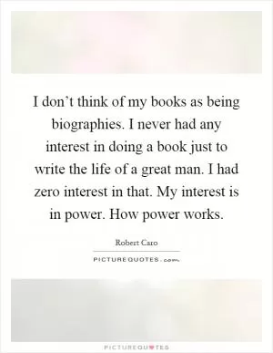 I don’t think of my books as being biographies. I never had any interest in doing a book just to write the life of a great man. I had zero interest in that. My interest is in power. How power works Picture Quote #1