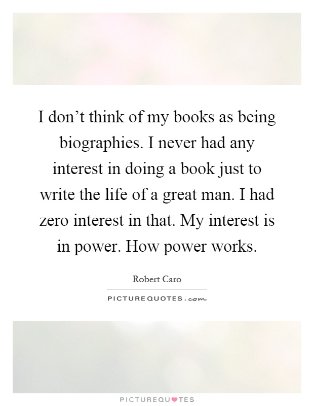 I don't think of my books as being biographies. I never had any interest in doing a book just to write the life of a great man. I had zero interest in that. My interest is in power. How power works Picture Quote #1