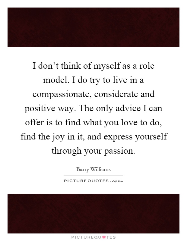 I don't think of myself as a role model. I do try to live in a compassionate, considerate and positive way. The only advice I can offer is to find what you love to do, find the joy in it, and express yourself through your passion Picture Quote #1