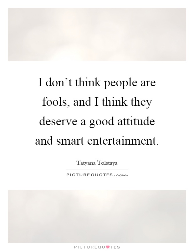 I don't think people are fools, and I think they deserve a good attitude and smart entertainment Picture Quote #1