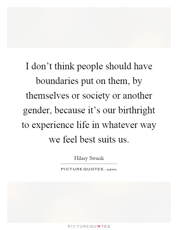I don't think people should have boundaries put on them, by themselves or society or another gender, because it's our birthright to experience life in whatever way we feel best suits us Picture Quote #1