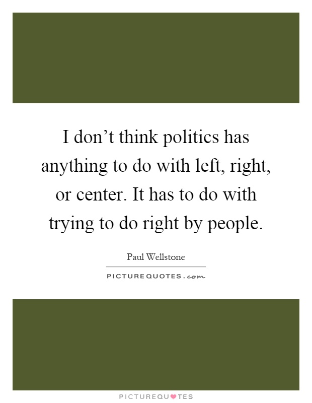 I don't think politics has anything to do with left, right, or center. It has to do with trying to do right by people Picture Quote #1