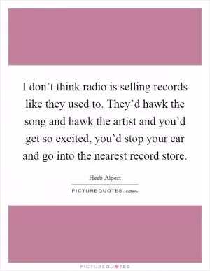 I don’t think radio is selling records like they used to. They’d hawk the song and hawk the artist and you’d get so excited, you’d stop your car and go into the nearest record store Picture Quote #1