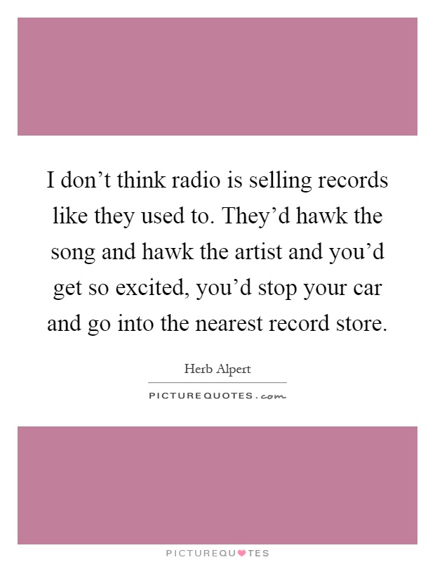 I don't think radio is selling records like they used to. They'd hawk the song and hawk the artist and you'd get so excited, you'd stop your car and go into the nearest record store Picture Quote #1