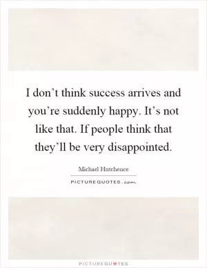 I don’t think success arrives and you’re suddenly happy. It’s not like that. If people think that they’ll be very disappointed Picture Quote #1