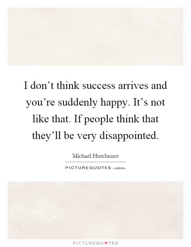 I don't think success arrives and you're suddenly happy. It's not like that. If people think that they'll be very disappointed Picture Quote #1
