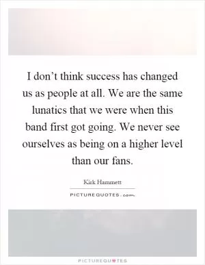 I don’t think success has changed us as people at all. We are the same lunatics that we were when this band first got going. We never see ourselves as being on a higher level than our fans Picture Quote #1