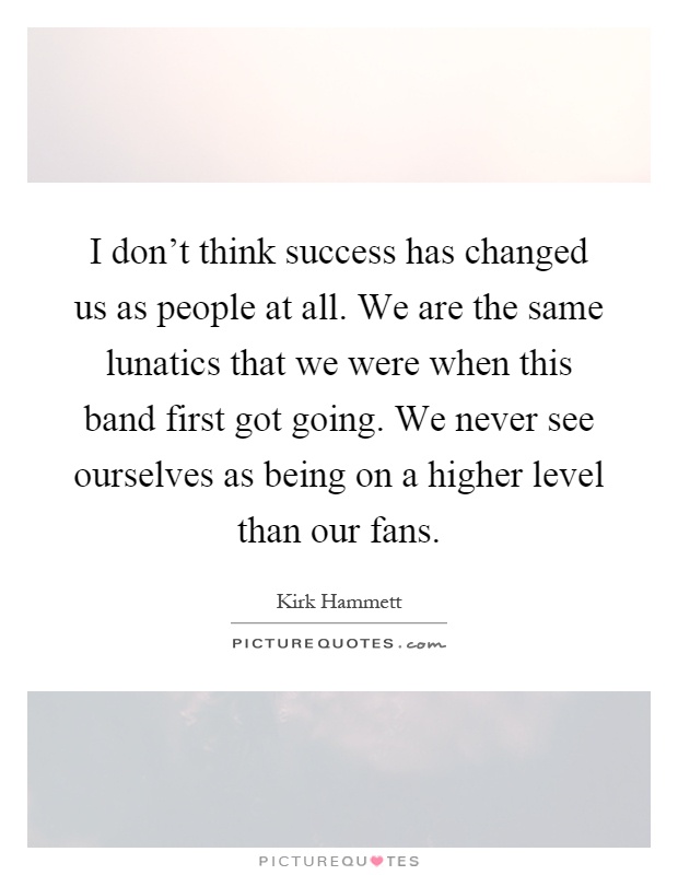 I don't think success has changed us as people at all. We are the same lunatics that we were when this band first got going. We never see ourselves as being on a higher level than our fans Picture Quote #1