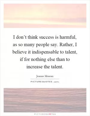 I don’t think success is harmful, as so many people say. Rather, I believe it indispensable to talent, if for nothing else than to increase the talent Picture Quote #1