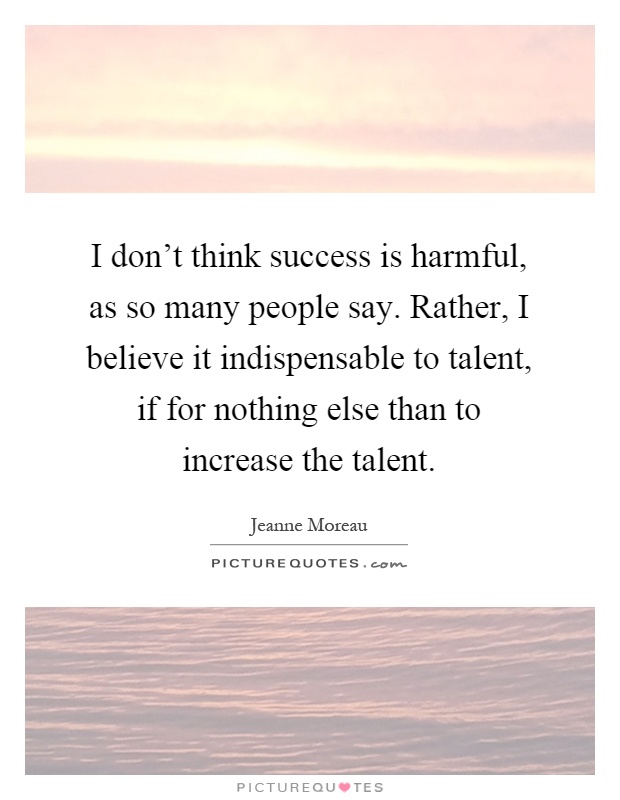 I don't think success is harmful, as so many people say. Rather, I believe it indispensable to talent, if for nothing else than to increase the talent Picture Quote #1