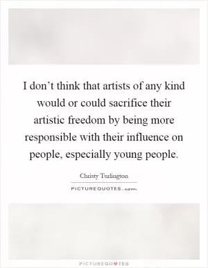 I don’t think that artists of any kind would or could sacrifice their artistic freedom by being more responsible with their influence on people, especially young people Picture Quote #1