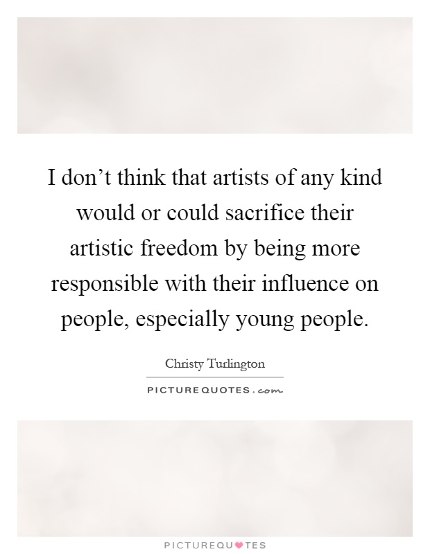 I don't think that artists of any kind would or could sacrifice their artistic freedom by being more responsible with their influence on people, especially young people Picture Quote #1
