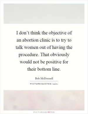 I don’t think the objective of an abortion clinic is to try to talk women out of having the procedure. That obviously would not be positive for their bottom line Picture Quote #1