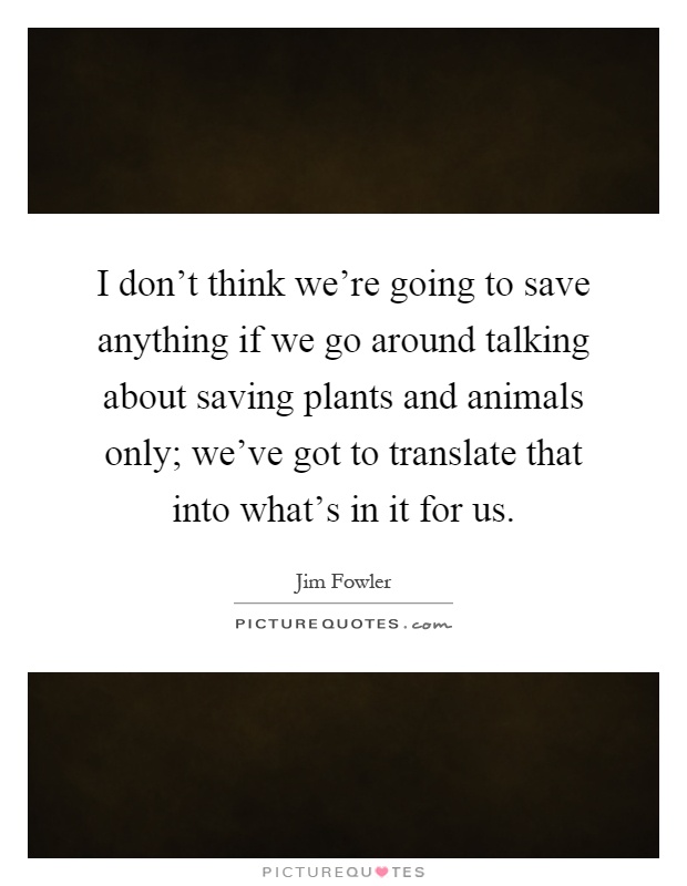 I don't think we're going to save anything if we go around talking about saving plants and animals only; we've got to translate that into what's in it for us Picture Quote #1