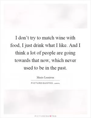 I don’t try to match wine with food, I just drink what I like. And I think a lot of people are going towards that now, which never used to be in the past Picture Quote #1