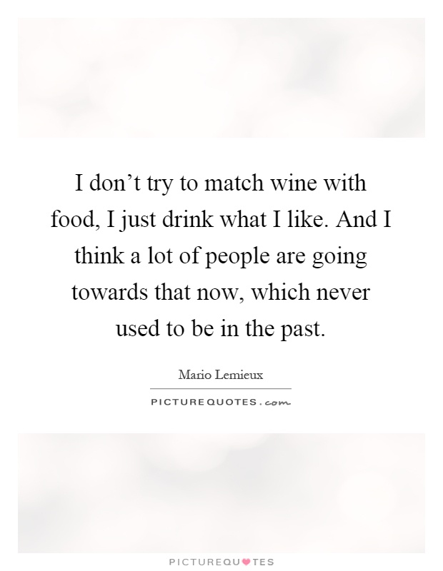 I don't try to match wine with food, I just drink what I like. And I think a lot of people are going towards that now, which never used to be in the past Picture Quote #1