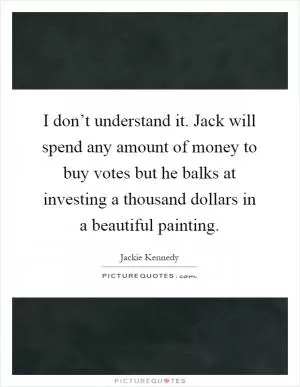 I don’t understand it. Jack will spend any amount of money to buy votes but he balks at investing a thousand dollars in a beautiful painting Picture Quote #1
