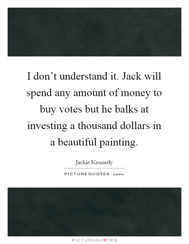 I don't understand it. Jack will spend any amount of money to buy votes but he balks at investing a thousand dollars in a beautiful painting Picture Quote #1