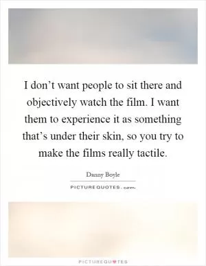 I don’t want people to sit there and objectively watch the film. I want them to experience it as something that’s under their skin, so you try to make the films really tactile Picture Quote #1
