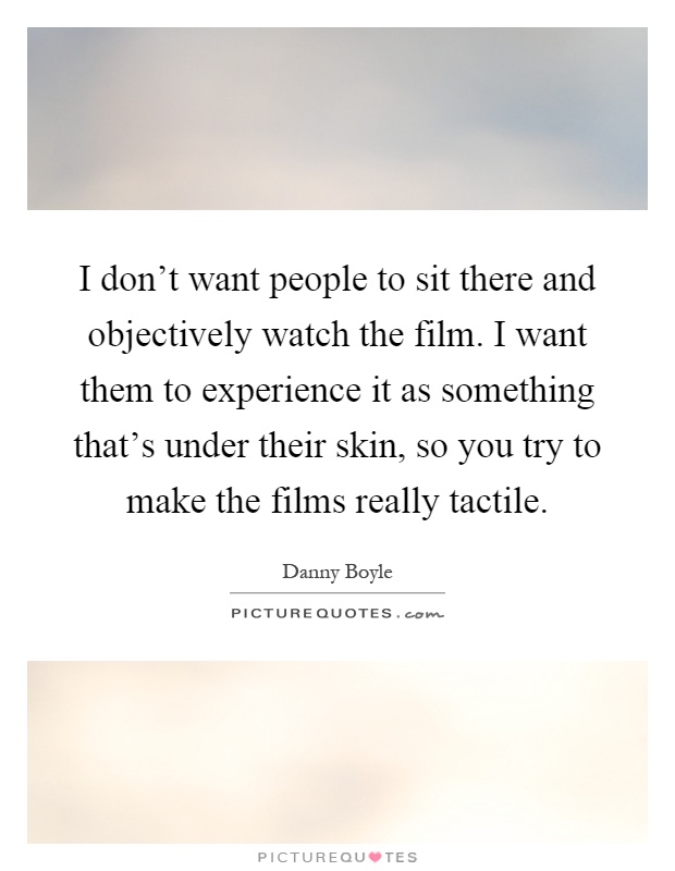 I don't want people to sit there and objectively watch the film. I want them to experience it as something that's under their skin, so you try to make the films really tactile Picture Quote #1