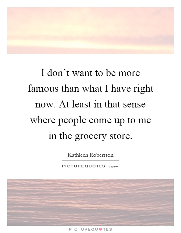 I don't want to be more famous than what I have right now. At least in that sense where people come up to me in the grocery store Picture Quote #1