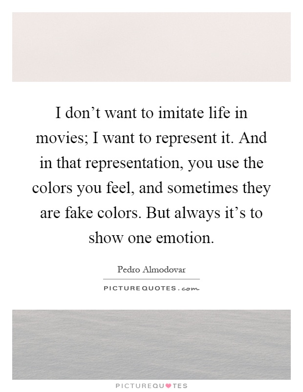 I don't want to imitate life in movies; I want to represent it. And in that representation, you use the colors you feel, and sometimes they are fake colors. But always it's to show one emotion Picture Quote #1