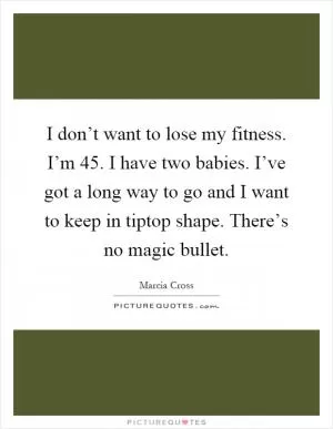 I don’t want to lose my fitness. I’m 45. I have two babies. I’ve got a long way to go and I want to keep in tiptop shape. There’s no magic bullet Picture Quote #1
