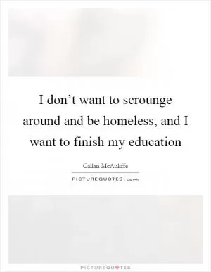 I don’t want to scrounge around and be homeless, and I want to finish my education Picture Quote #1