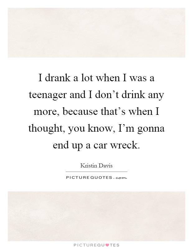 I drank a lot when I was a teenager and I don't drink any more, because that's when I thought, you know, I'm gonna end up a car wreck Picture Quote #1